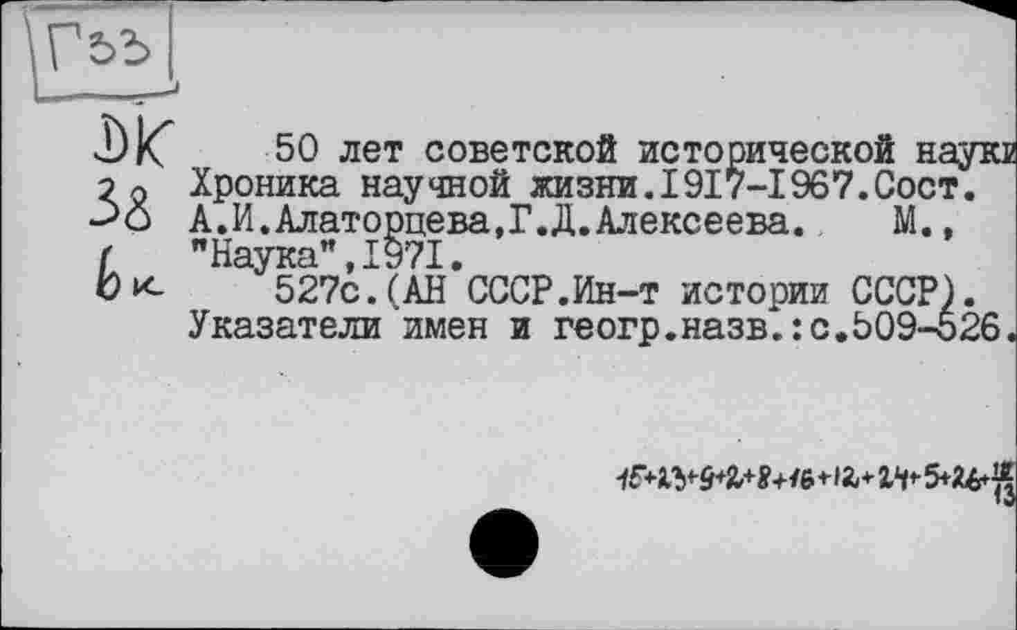 ﻿j)K
ê K
50 лет советской исторической наукв Хроника научной жизни.1917-1967.Сост. А.И.Алаторцева.Г.Д.Алексеева. М., "Наука”,1971.
527с.(АН СССР.Ин-т истории СССР). Указатели имен и геогр.назв^:с.509-526.
